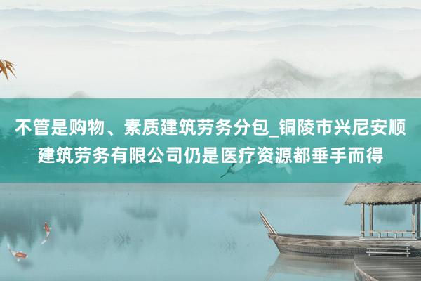 不管是购物、素质建筑劳务分包_铜陵市兴尼安顺建筑劳务有限公司仍是医疗资源都垂手而得