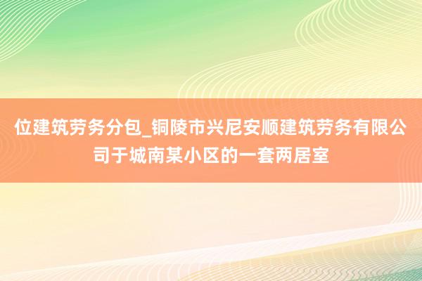 位建筑劳务分包_铜陵市兴尼安顺建筑劳务有限公司于城南某小区的一套两居室