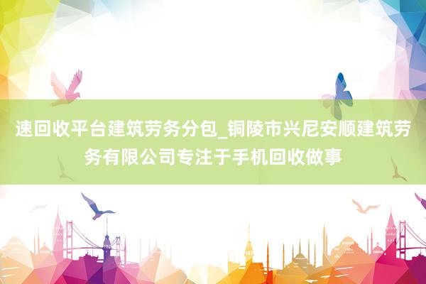 速回收平台建筑劳务分包_铜陵市兴尼安顺建筑劳务有限公司专注于手机回收做事