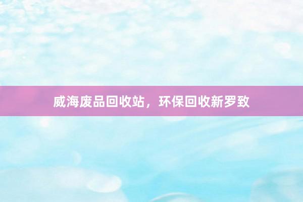 威海废品回收站，环保回收新罗致