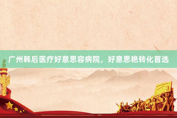 广州韩后医疗好意思容病院，好意思艳转化首选